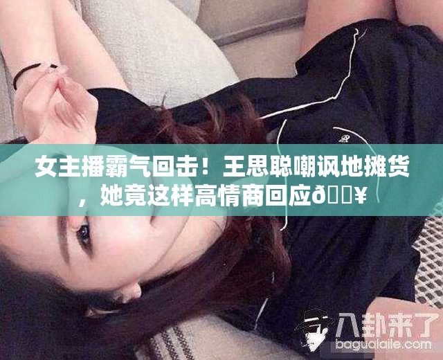 女主播霸气回击！王思聪嘲讽地摊货，她竟这样高情商回应🔥