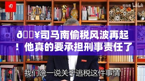 🔥司马南偷税风波再起！他真的要承担刑事责任了吗？💥